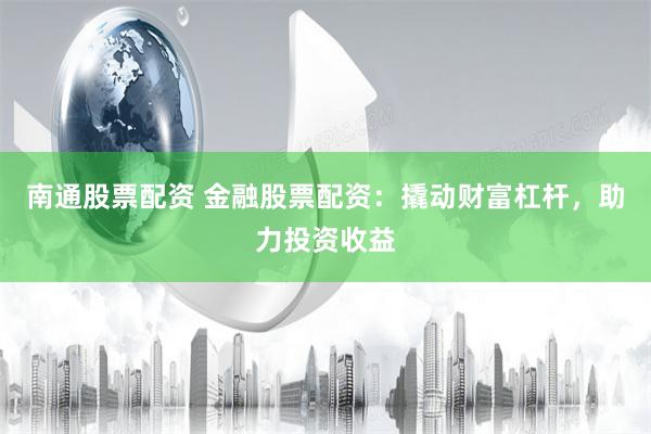 南通股票配资 金融股票配资：撬动财富杠杆，助力投资收益